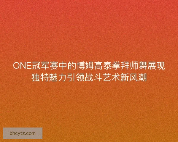 ONE冠军赛中的博姆高泰拳拜师舞展现独特魅力引领战斗艺术新风潮