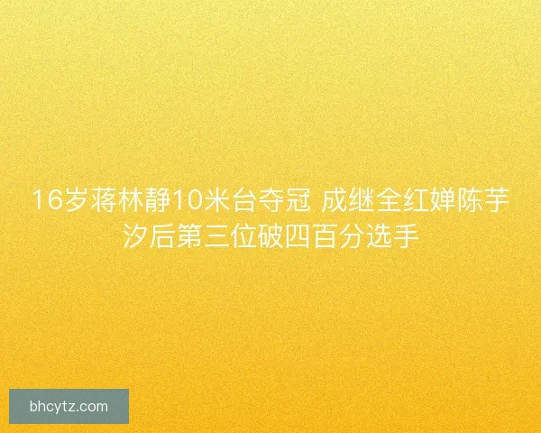 16岁蒋林静10米台夺冠 成继全红婵陈芋汐后第三位破四百分选手