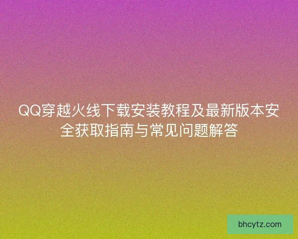 QQ穿越火线下载安装教程及最新版本安全获取指南与常见问题解答