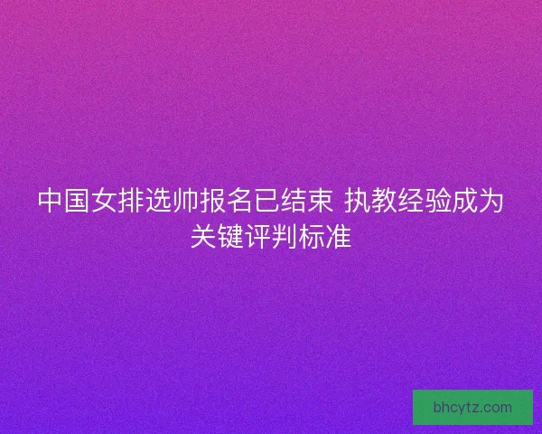 中国女排选帅报名已结束 执教经验成为关键评判标准