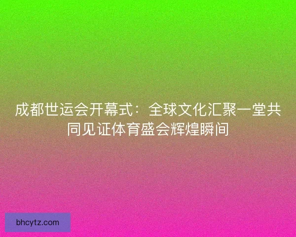 成都世运会开幕式：全球文化汇聚一堂共同见证体育盛会辉煌瞬间